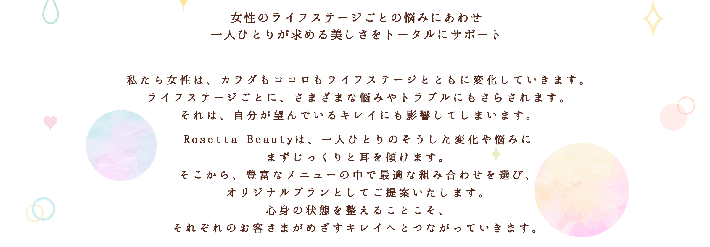 私たち女性は、カラダもココロもライフステージとともに変化していきます。ライフステージごとに、さまざまな悩みやトラブルにもさらされます。それは、自分が望んでいるキレイにも影響してしまいます。Rosetta Beautyは、一人ひとりのそうした変化や悩みにまずじっくりと耳を傾けます。そこから、豊富なメニューの中で最適な組み合わせを選び、オリジナルプランとしてご提案いたします。心身の状態を整えることこそ、それぞれのお客さまがめざすキレイへとつながっていきます。